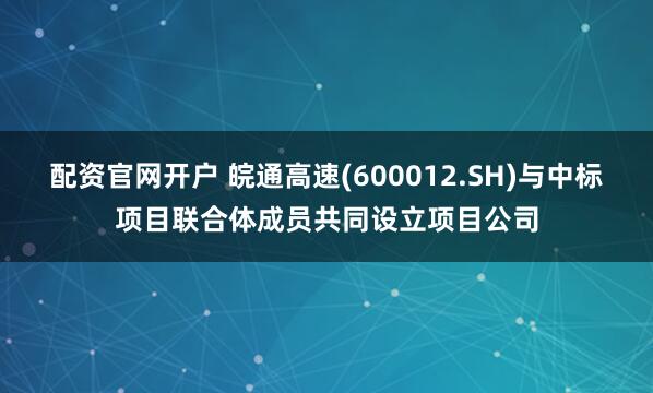配资官网开户 皖通高速(600012.SH)与中标项目联合体成员共同设立项目公司