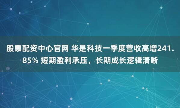 股票配资中心官网 华是科技一季度营收高增241.85% 短期盈利承压，长期成长逻辑清晰