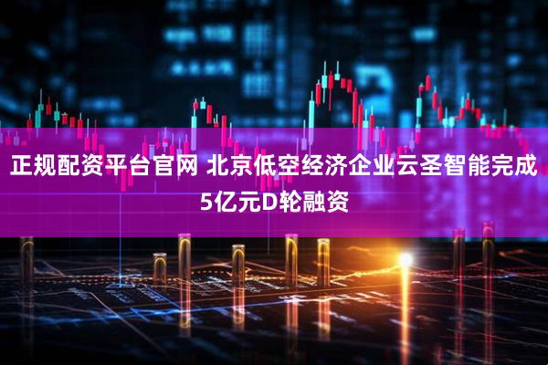 正规配资平台官网 北京低空经济企业云圣智能完成5亿元D轮融资