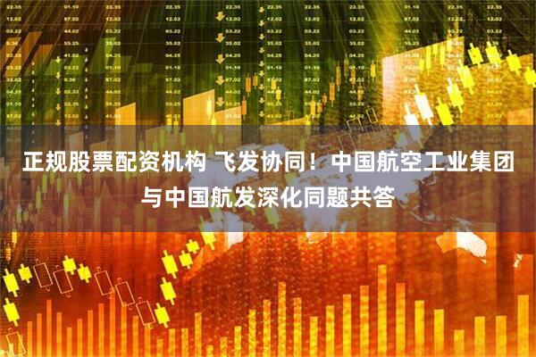 正规股票配资机构 飞发协同！中国航空工业集团与中国航发深化同题共答