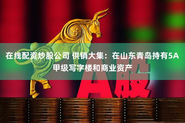 在线配资炒股公司 供销大集：在山东青岛持有5A甲级写字楼和商业资产