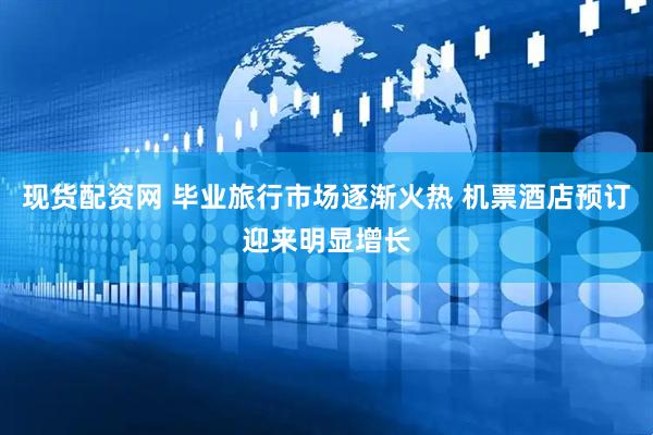 现货配资网 毕业旅行市场逐渐火热 机票酒店预订迎来明显增长