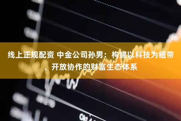 线上正规配资 中金公司孙男：构建以科技为纽带、开放协作的财富生态体系