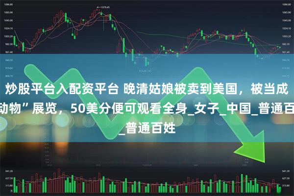 炒股平台入配资平台 晚清姑娘被卖到美国，被当成“动物”展览，50美分便可观看全身_女子_中国_普通百姓