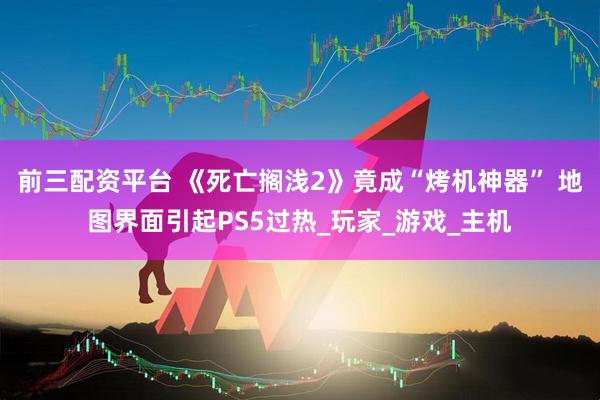 前三配资平台 《死亡搁浅2》竟成“烤机神器” 地图界面引起PS5过热_玩家_游戏_主机