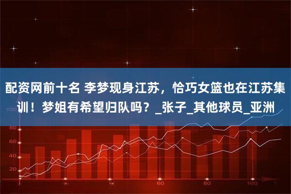 配资网前十名 李梦现身江苏，恰巧女篮也在江苏集训！梦姐有希望归队吗？_张子_其他球员_亚洲