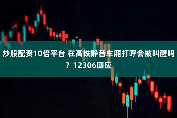 炒股配资10倍平台 在高铁静音车厢打呼会被叫醒吗？12306回应