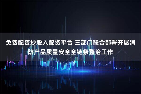 免费配资炒股入配资平台 三部门联合部署开展消防产品质量安全全链条整治工作