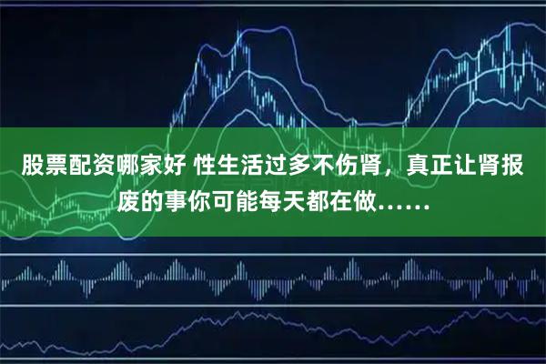 股票配资哪家好 性生活过多不伤肾，真正让肾报废的事你可能每天都在做……