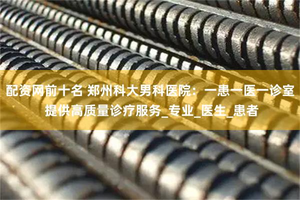 配资网前十名 郑州科大男科医院：一患一医一诊室 提供高质量诊疗服务_专业_医生_患者