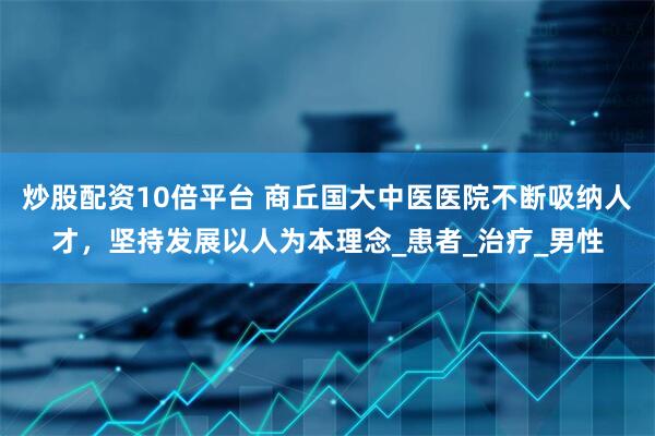 炒股配资10倍平台 商丘国大中医医院不断吸纳人才，坚持发展以人为本理念_患者_治疗_男性