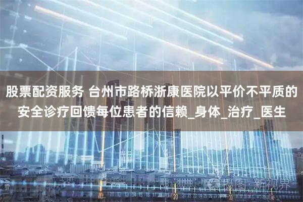 股票配资服务 台州市路桥浙康医院以平价不平质的安全诊疗回馈每位患者的信赖_身体_治疗_医生