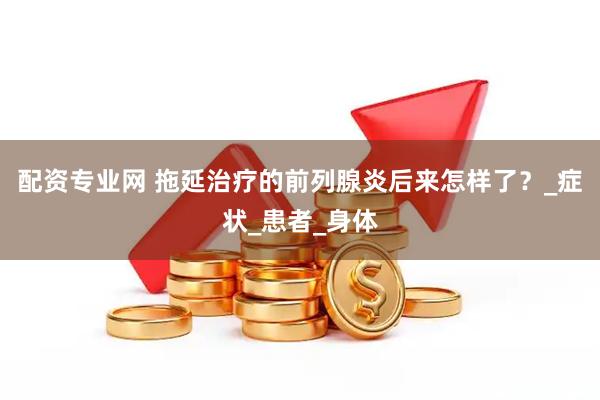 配资专业网 拖延治疗的前列腺炎后来怎样了？_症状_患者_身体