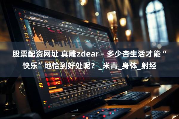 股票配资网址 真雕zdear - 多少杏生活才能“快乐”地恰到好处呢？_米青_身体_射经