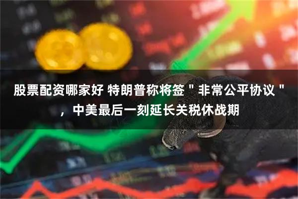 股票配资哪家好 特朗普称将签＂非常公平协议＂，中美最后一刻延长关税休战期