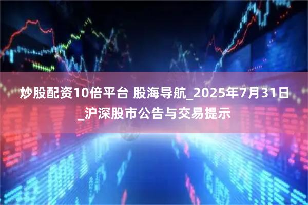 炒股配资10倍平台 股海导航_2025年7月31日_沪深股市公告与交易提示