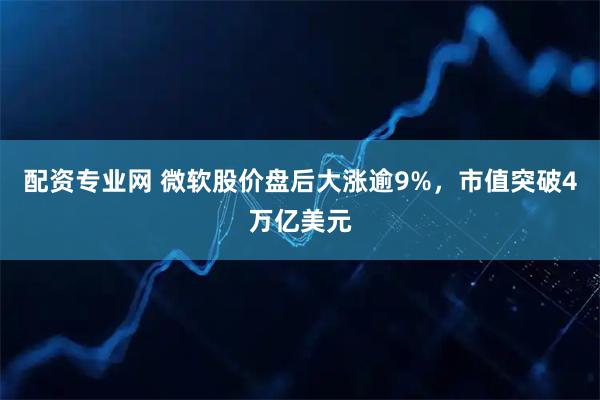 配资专业网 微软股价盘后大涨逾9%，市值突破4万亿美元