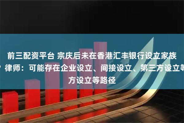 前三配资平台 宗庆后未在香港汇丰银行设立家族信托？律师：可能存在企业设立、间接设立、第三方设立等路径