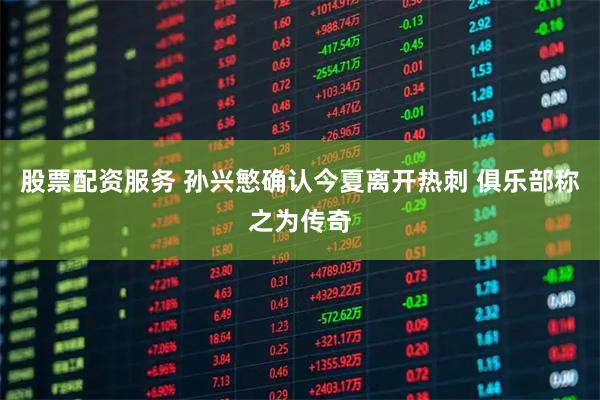 股票配资服务 孙兴慜确认今夏离开热刺 俱乐部称之为传奇