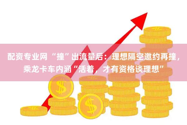 配资专业网 “撞”出流量后：理想隔空邀约再撞，乘龙卡车内涵“活着，才有资格谈理想”