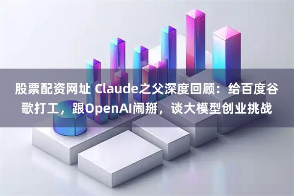 股票配资网址 Claude之父深度回顾：给百度谷歌打工，跟OpenAI闹掰，谈大模型创业挑战