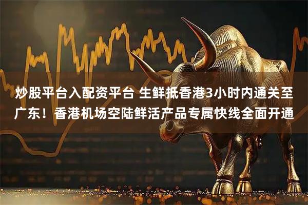 炒股平台入配资平台 生鲜抵香港3小时内通关至广东！香港机场空陆鲜活产品专属快线全面开通