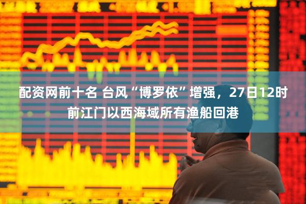 配资网前十名 台风“博罗依”增强，27日12时前江门以西海域所有渔船回港