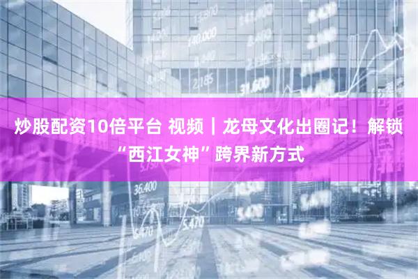 炒股配资10倍平台 视频｜龙母文化出圈记！解锁“西江女神”跨界新方式