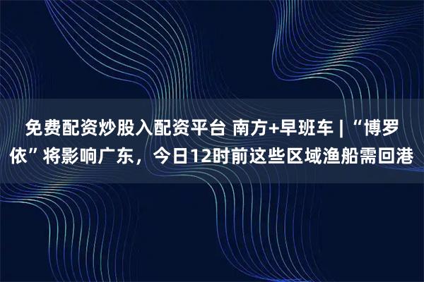 免费配资炒股入配资平台 南方+早班车 | “博罗依”将影响广东，今日12时前这些区域渔船需回港