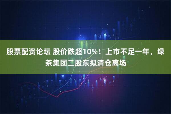 股票配资论坛 股价跌超10%!上市不足一年,绿茶集团二股东拟清仓离场