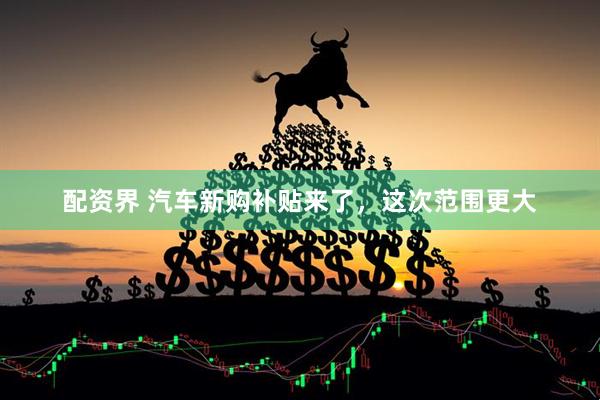 配资界 汽车新购补贴来了，这次范围更大