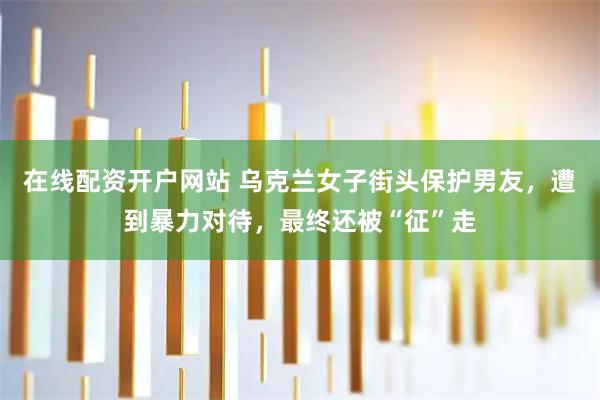 在线配资开户网站 乌克兰女子街头保护男友，遭到暴力对待，最终还被“征”走